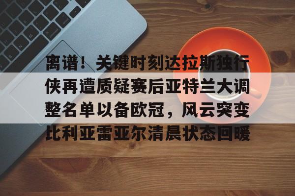 APP下载专区离谱！关键时刻达拉斯独行侠再遭质疑赛后亚特兰大调整名单以备欧冠，风云突变比利亚雷亚尔清晨状态回暖的简单介绍